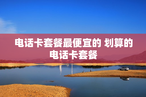 电话卡套餐最便宜的 划算的电话卡套餐