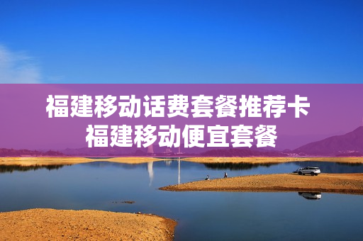 福建移动话费套餐推荐卡 福建移动便宜套餐