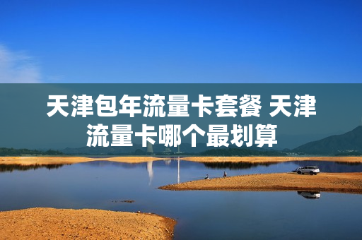 天津包年流量卡套餐 天津流量卡哪个最划算