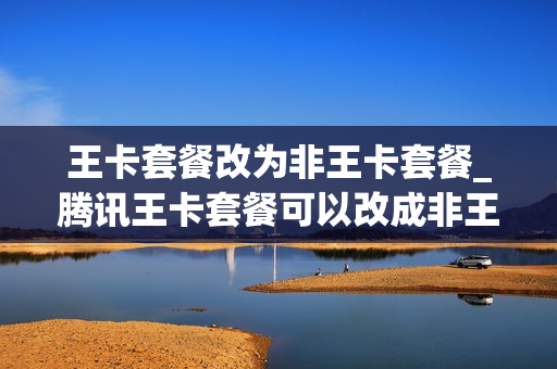 王卡套餐改为非王卡套餐_腾讯王卡套餐可以改成非王卡套餐吗