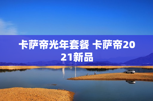 卡萨帝光年套餐 卡萨帝2021新品