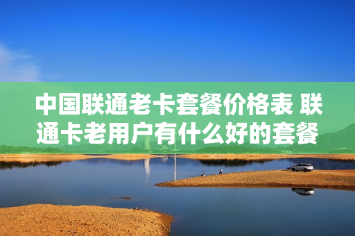中国联通老卡套餐价格表 联通卡老用户有什么好的套餐