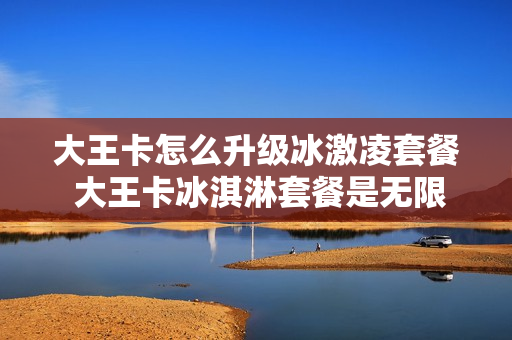 大王卡怎么升级冰激凌套餐 大王卡冰淇淋套餐是无限流量吗