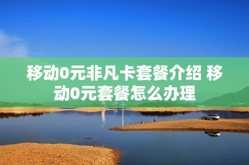 移动0元非凡卡套餐介绍 移动0元套餐怎么办理