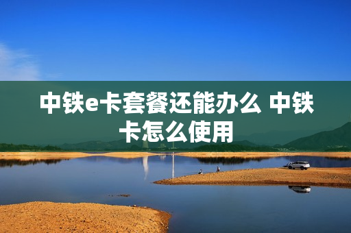 中铁e卡套餐还能办么 中铁卡怎么使用