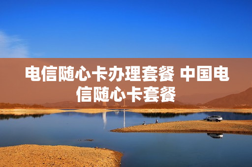 电信随心卡办理套餐 中国电信随心卡套餐