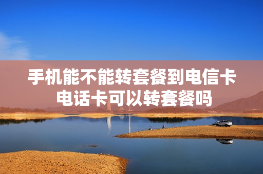 手机能不能转套餐到电信卡 电话卡可以转套餐吗