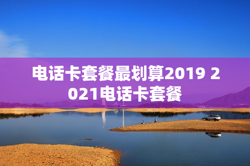 电话卡套餐最划算2019 2021电话卡套餐