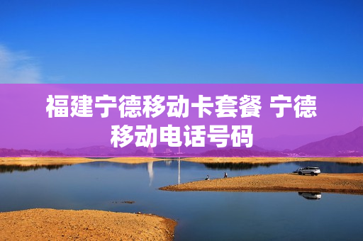 福建宁德移动卡套餐 宁德移动电话号码