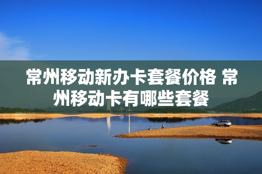 常州移动新办卡套餐价格 常州移动卡有哪些套餐