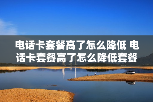 电话卡套餐高了怎么降低 电话卡套餐高了怎么降低套餐价格