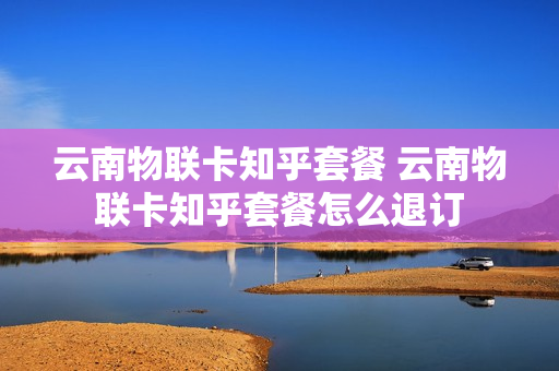 云南物联卡知乎套餐 云南物联卡知乎套餐怎么退订