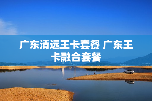 广东清远王卡套餐 广东王卡融合套餐
