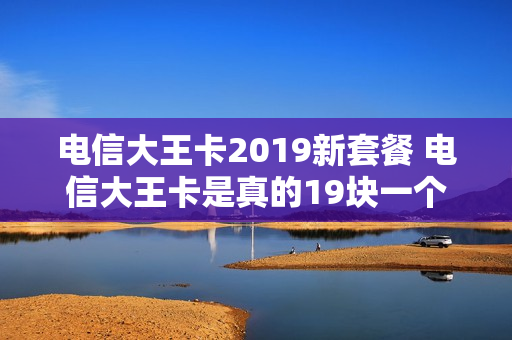 电信大王卡2019新套餐 电信大王卡是真的19块一个月吗?