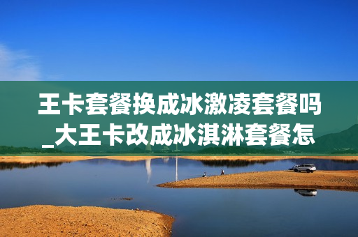 王卡套餐换成冰激凌套餐吗_大王卡改成冰淇淋套餐怎么退掉
