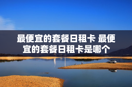 最便宜的套餐日租卡 最便宜的套餐日租卡是哪个