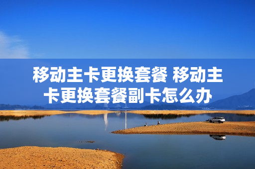 移动主卡更换套餐 移动主卡更换套餐副卡怎么办