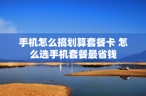 手机怎么搞划算套餐卡 怎么选手机套餐最省钱