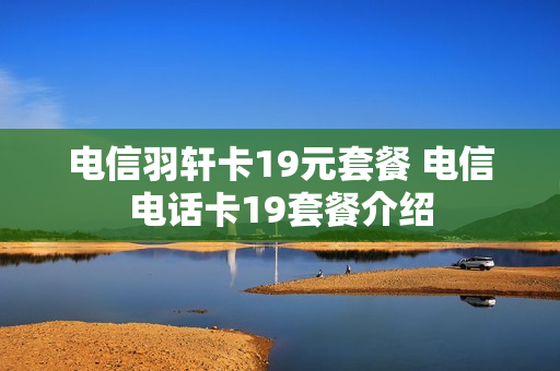 电信羽轩卡19元套餐 电信电话卡19套餐介绍