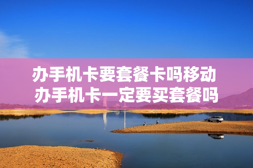 办手机卡要套餐卡吗移动 办手机卡一定要买套餐吗