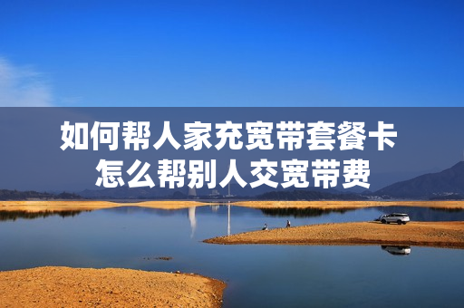 如何帮人家充宽带套餐卡 怎么帮别人交宽带费
