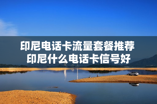 印尼电话卡流量套餐推荐 印尼什么电话卡信号好