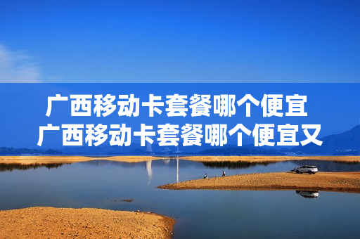广西移动卡套餐哪个便宜 广西移动卡套餐哪个便宜又好用