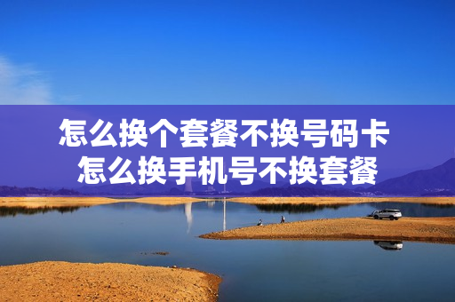 怎么换个套餐不换号码卡 怎么换手机号不换套餐