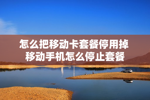 怎么把移动卡套餐停用掉 移动手机怎么停止套餐