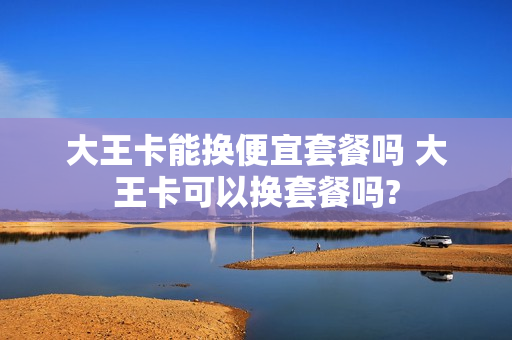 大王卡能换便宜套餐吗 大王卡可以换套餐吗?