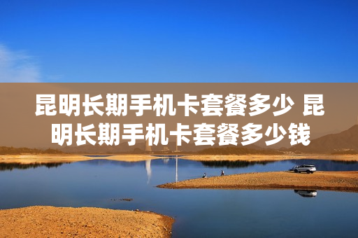 昆明长期手机卡套餐多少 昆明长期手机卡套餐多少钱