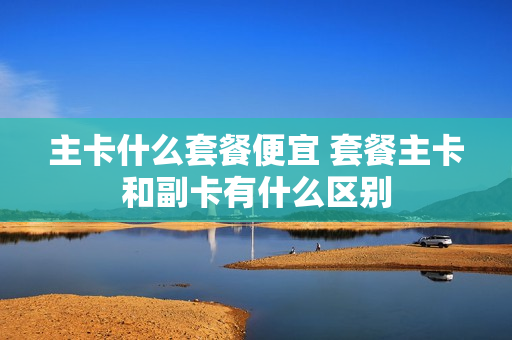 主卡什么套餐便宜 套餐主卡和副卡有什么区别