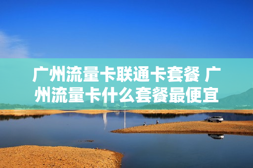 广州流量卡联通卡套餐 广州流量卡什么套餐最便宜