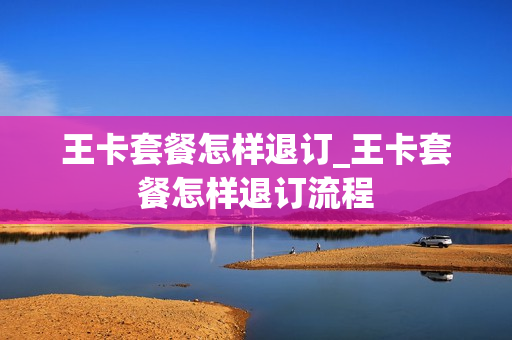 王卡套餐怎样退订_王卡套餐怎样退订流程