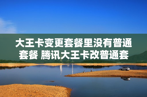 大王卡变更套餐里没有普通套餐 腾讯大王卡改普通套餐,号不变