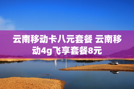 云南移动卡八元套餐 云南移动4g飞享套餐8元