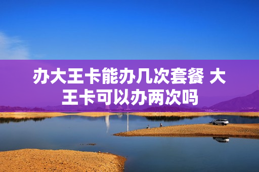 办大王卡能办几次套餐 大王卡可以办两次吗