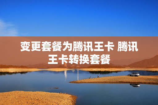 变更套餐为腾讯王卡 腾讯王卡转换套餐