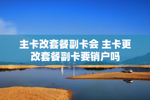 主卡改套餐副卡会 主卡更改套餐副卡要销户吗