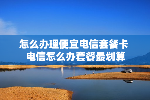 怎么办理便宜电信套餐卡 电信怎么办套餐最划算