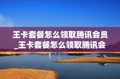 王卡套餐怎么领取腾讯会员_王卡套餐怎么领取腾讯会员权益