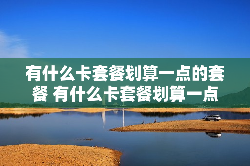 有什么卡套餐划算一点的套餐 有什么卡套餐划算一点的套餐可以办理