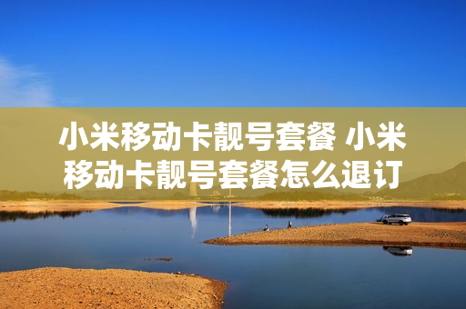 小米移动卡靓号套餐 小米移动卡靓号套餐怎么退订