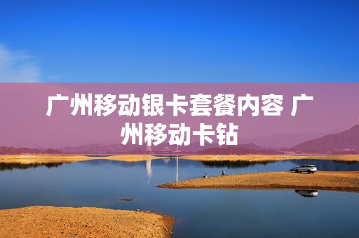 广州移动银卡套餐内容 广州移动卡钻