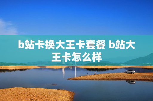 b站卡换大王卡套餐 b站大王卡怎么样