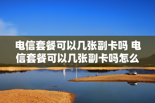 电信套餐可以几张副卡吗 电信套餐可以几张副卡吗怎么收费