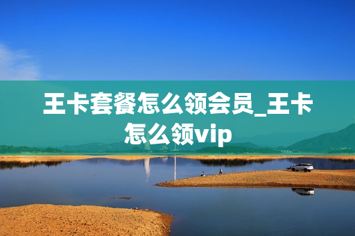 王卡套餐怎么领会员_王卡怎么领vip
