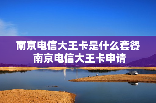 南京电信大王卡是什么套餐 南京电信大王卡申请