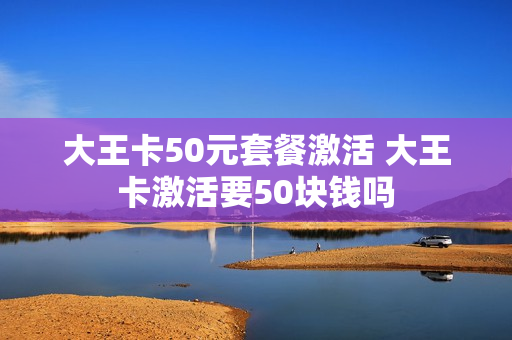 大王卡50元套餐激活 大王卡激活要50块钱吗
