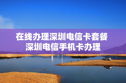 在线办理深圳电信卡套餐 深圳电信手机卡办理